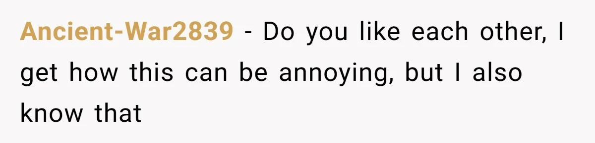 Ancient-War2839 − Do you like each other, I get how this can be annoying, but I also know that
