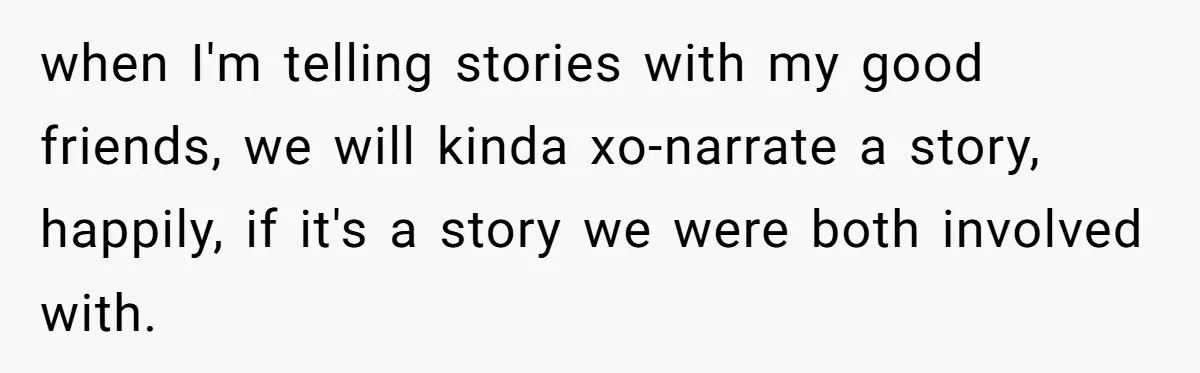 when I'm telling stories with my good friends, we will kinda xo-narrate a story, happily, if it's a story we were both involved with.