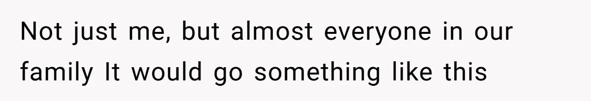 Not just me, but almost everyone in our family It would go something like this