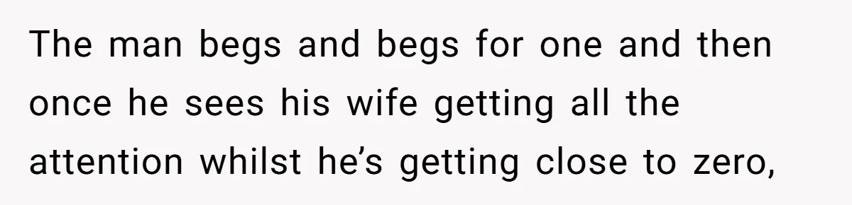 The man begs and begs for one and then once he sees his wife getting all the attention whilst he’s getting close to zero,
