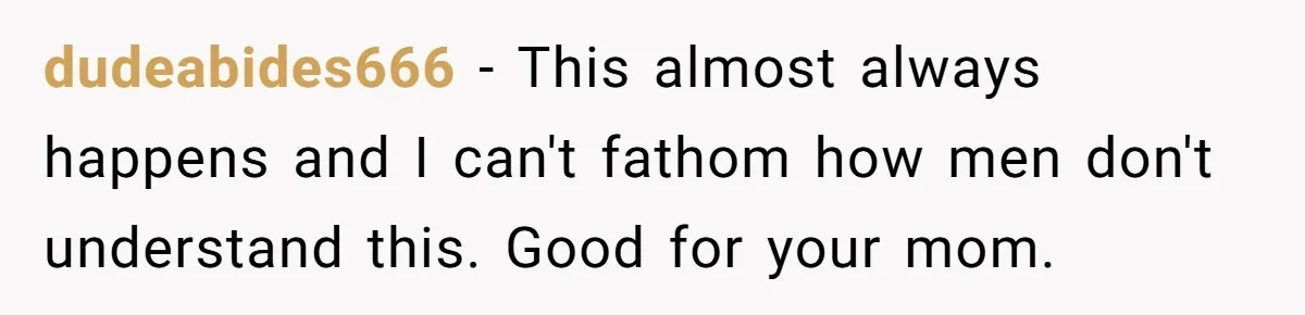 dudeabides666 − This almost always happens and I can't fathom how men don't understand this. Good for your mom.