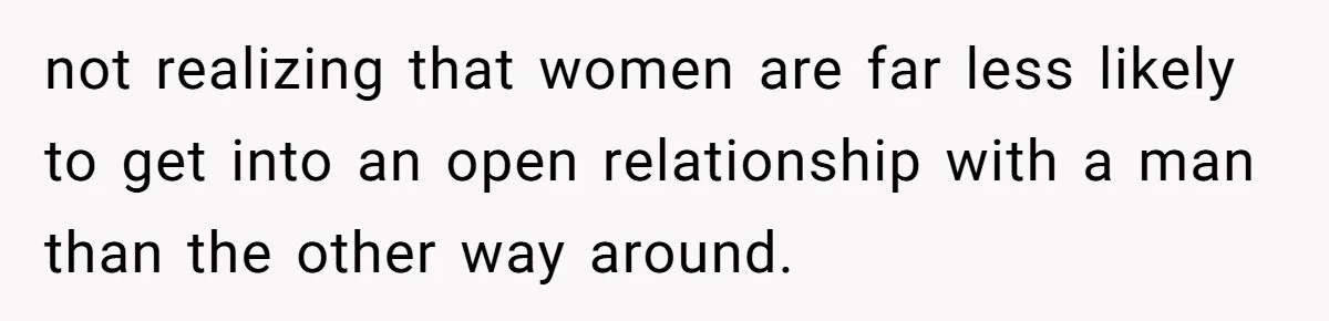 not realizing that women are far less likely to get into an open relationship with a man than the other way around.