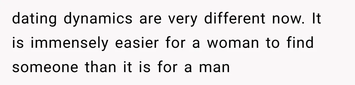 dating dynamics are very different now. It is immensely easier for a woman to find someone than it is for a man