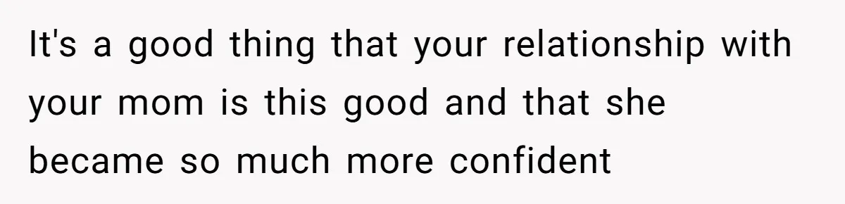 It's a good thing that your relationship with your mom is this good and that she became so much more confident