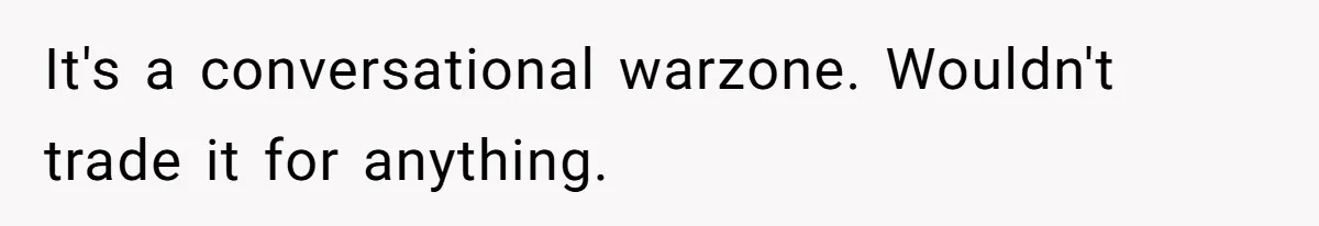 It's a conversational warzone. Wouldn't trade it for anything.