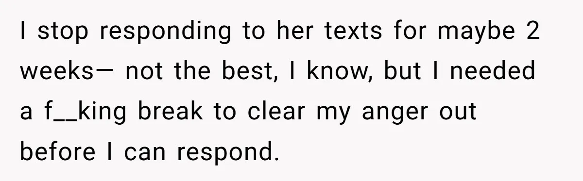 I stop responding to her texts for maybe 2 weeks— not the best, I know, but I needed a f__king break to clear my anger out before I can respond.