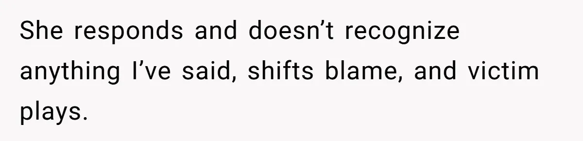 She responds and doesn’t recognize anything I’ve said, shifts blame, and victim plays.