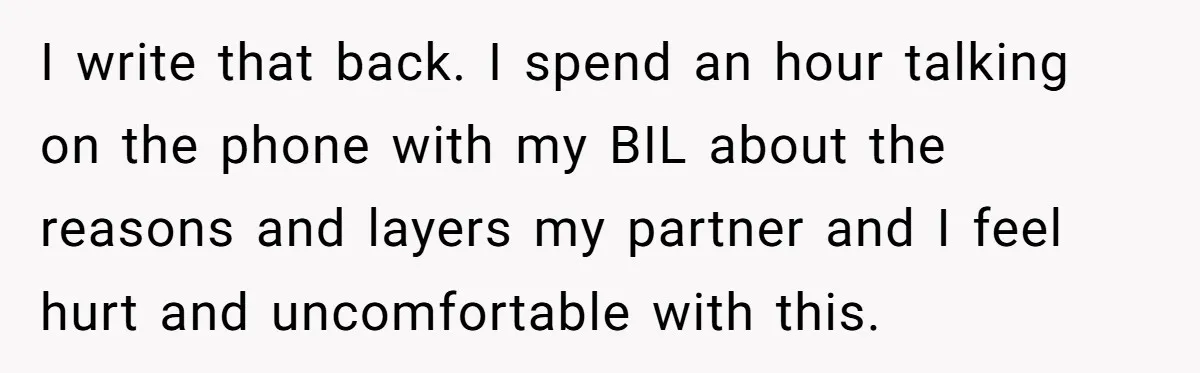 I write that back. I spend an hour talking on the phone with my BIL about the reasons and layers my partner and I feel hurt and uncomfortable with this.