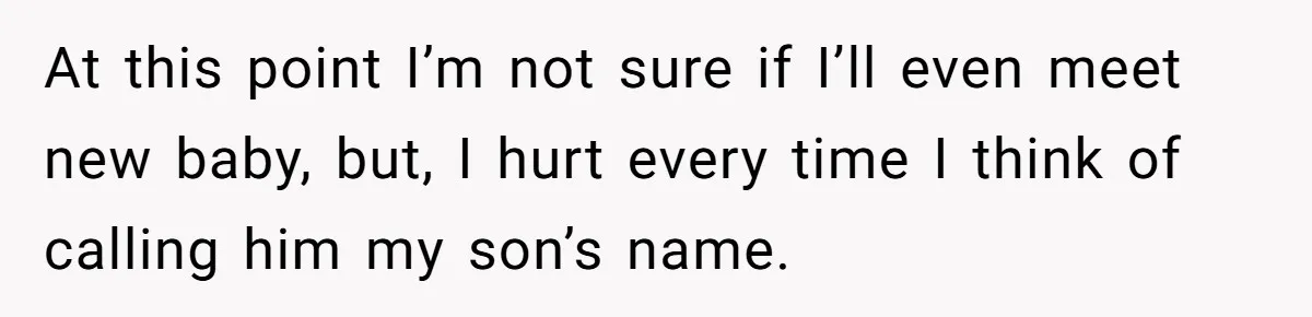 At this point I’m not sure if I’ll even meet new baby, but, I hurt every time I think of calling him my son’s name.