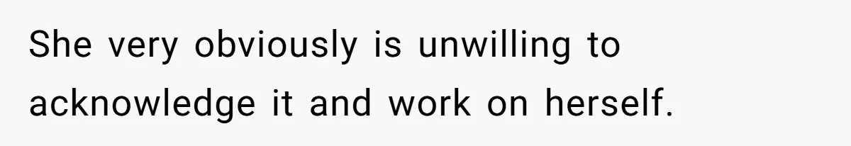 She very obviously is unwilling to acknowledge it and work on herself.