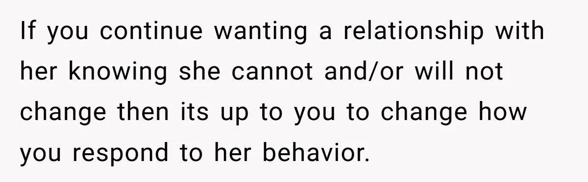 If you continue wanting a relationship with her knowing she cannot and/or will not change then its up to you to change how you respond to her behavior.