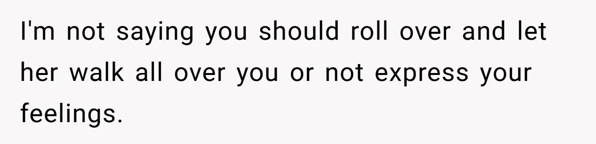 I'm not saying you should roll over and let her walk all over you or not express your feelings.