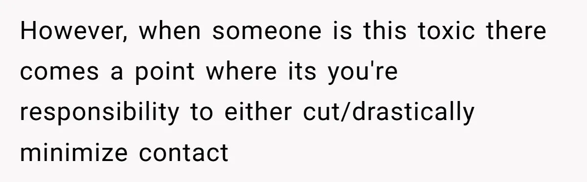 However, when someone is this toxic there comes a point where its you're responsibility to either cut/drastically minimize contact