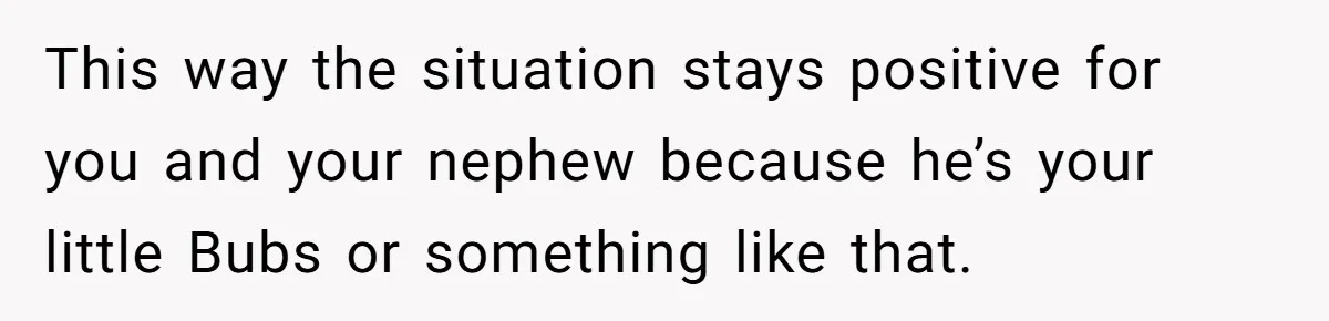 This way the situation stays positive for you and your nephew because he’s your little Bubs or something like that.