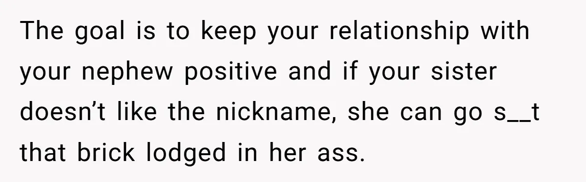 The goal is to keep your relationship with your nephew positive and if your sister doesn’t like the nickname, she can go s__t that brick lodged in her ass.