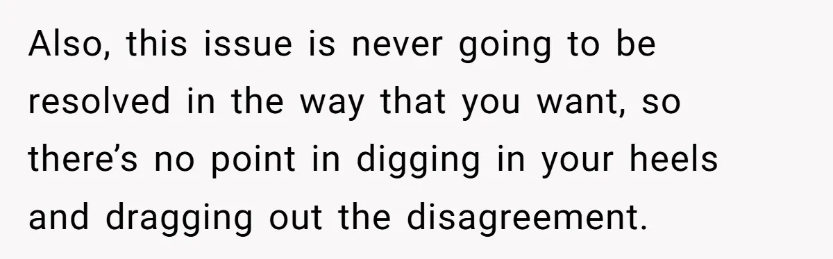 Also, this issue is never going to be resolved in the way that you want, so there’s no point in digging in your heels and dragging out the disagreement.