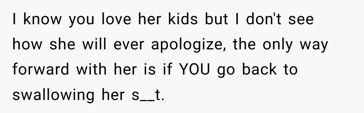 I know you love her kids but I don't see how she will ever apologize, the only way forward with her is if YOU go back to swallowing her s__t.