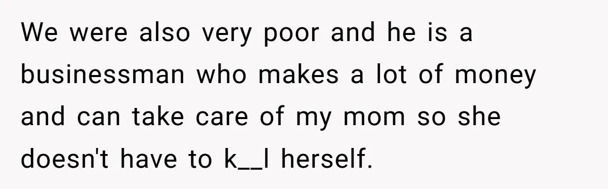 We were also very poor and he is a businessman who makes a lot of money and can take care of my mom so she doesn't have to k__l herself.