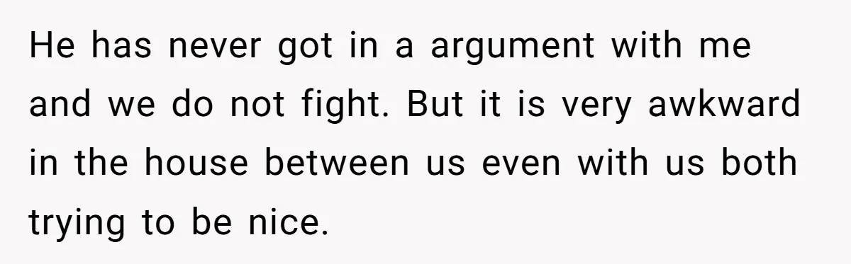 He has never got in a argument with me and we do not fight. But it is very awkward in the house between us even with us both trying to...
