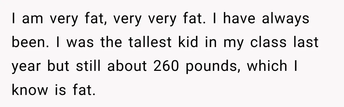 I am very fat, very very fat. I have always been. I was the tallest kid in my class last year but still about 260 pounds, which I know is...