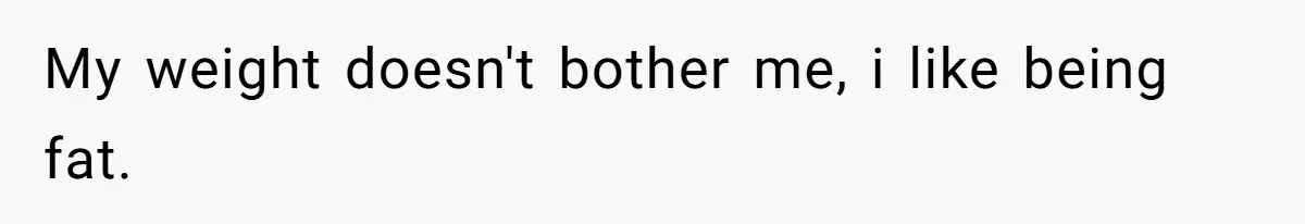 My weight doesn't bother me, i like being fat.