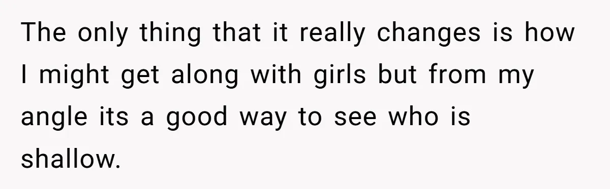The only thing that it really changes is how I might get along with girls but from my angle its a good way to see who is shallow.