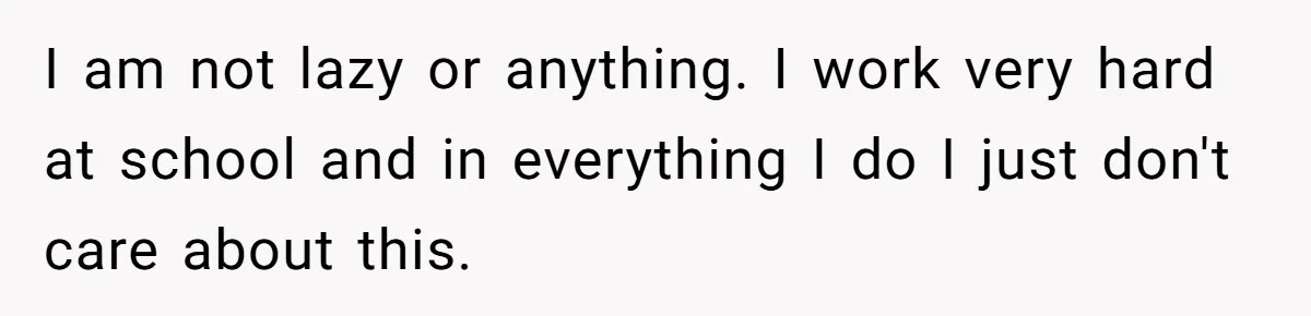 I am not lazy or anything. I work very hard at school and in everything I do I just don't care about this.