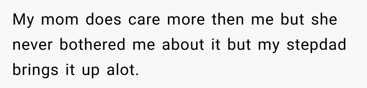 My mom does care more then me but she never bothered me about it but my stepdad brings it up alot.