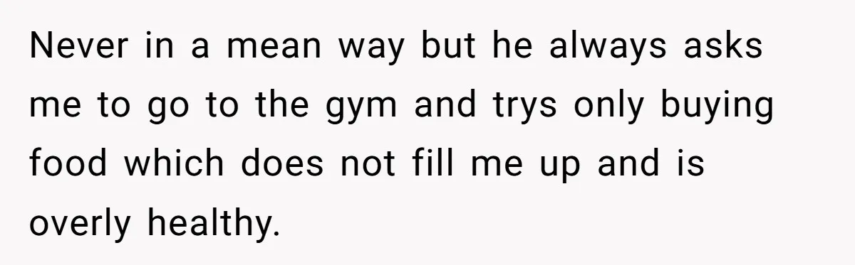 Never in a mean way but he always asks me to go to the gym and trys only buying food which does not fill me up and is overly healthy.