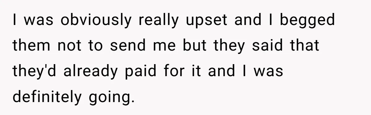 I was obviously really upset and I begged them not to send me but they said that they'd already paid for it and I was definitely going.