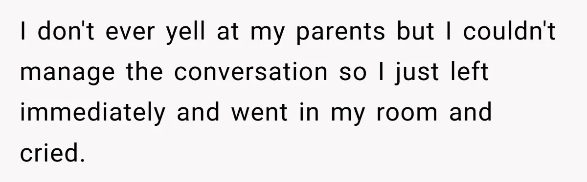 I don't ever yell at my parents but I couldn't manage the conversation so I just left immediately and went in my room and cried.