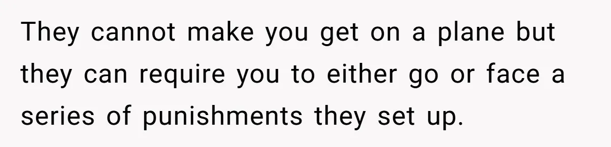 They cannot make you get on a plane but they can require you to either go or face a series of punishments they set up.