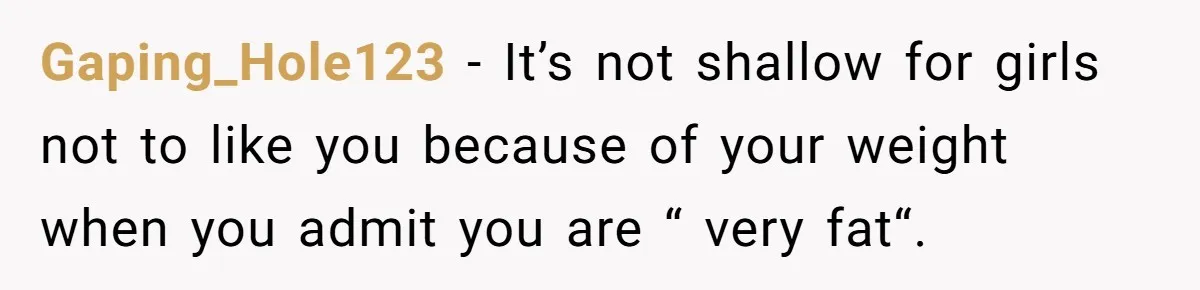 Gaping_Hole123 − It’s not shallow for girls not to like you because of your weight when you admit you are “ very fat“.