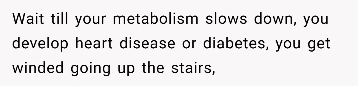 Wait till your metabolism slows down, you develop heart disease or diabetes, you get winded going up the stairs,