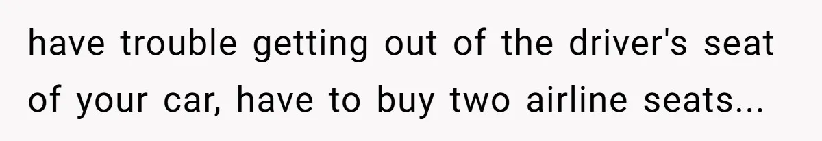 have trouble getting out of the driver's seat of your car, have to buy two airline seats...