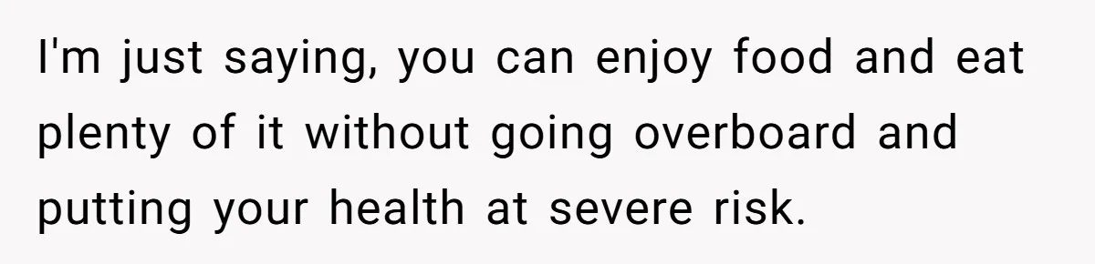 I'm just saying, you can enjoy food and eat plenty of it without going overboard and putting your health at severe risk.