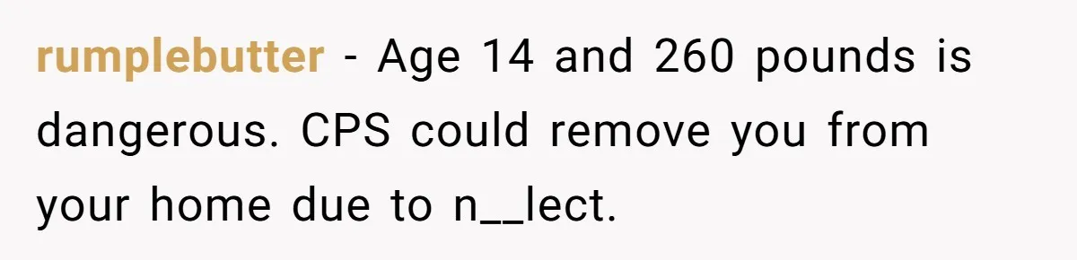 rumplebutter − Age 14 and 260 pounds is dangerous. CPS could remove you from your home due to n__lect.