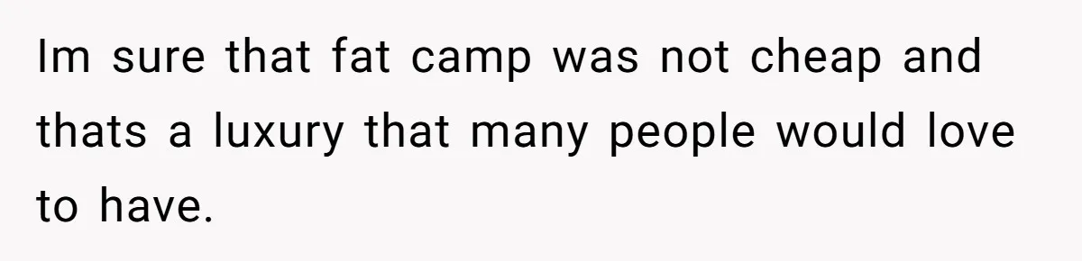 Im sure that fat camp was not cheap and thats a luxury that many people would love to have.