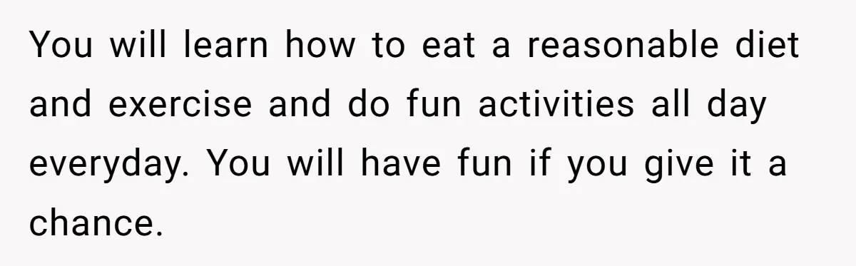 You will learn how to eat a reasonable diet and exercise and do fun activities all day everyday. You will have fun if you give it a chance.