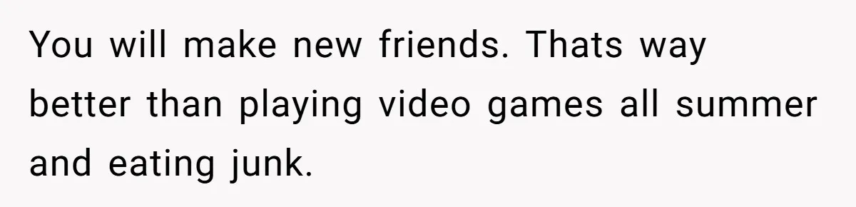 You will make new friends. Thats way better than playing video games all summer and eating junk.