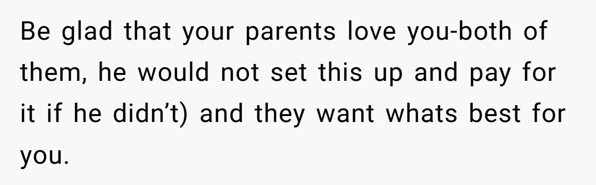Be glad that your parents love you-both of them, he would not set this up and pay for it if he didn’t) and they want whats best for you.