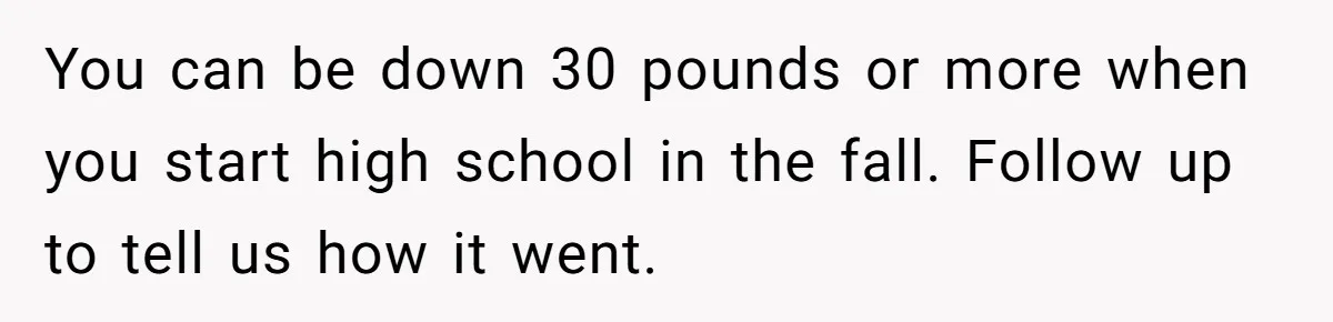 You can be down 30 pounds or more when you start high school in the fall. Follow up to tell us how it went.