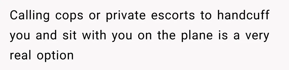 Calling cops or private escorts to handcuff you and sit with you on the plane is a very real option