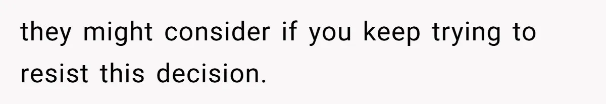 they might consider if you keep trying to resist this decision.