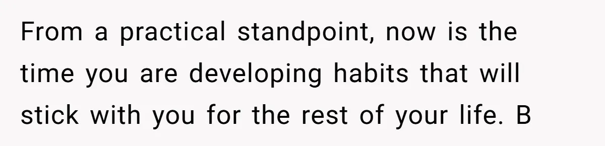 From a practical standpoint, now is the time you are developing habits that will stick with you for the rest of your life. B