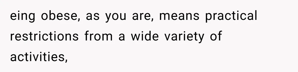 eing obese, as you are, means practical restrictions from a wide variety of activities,
