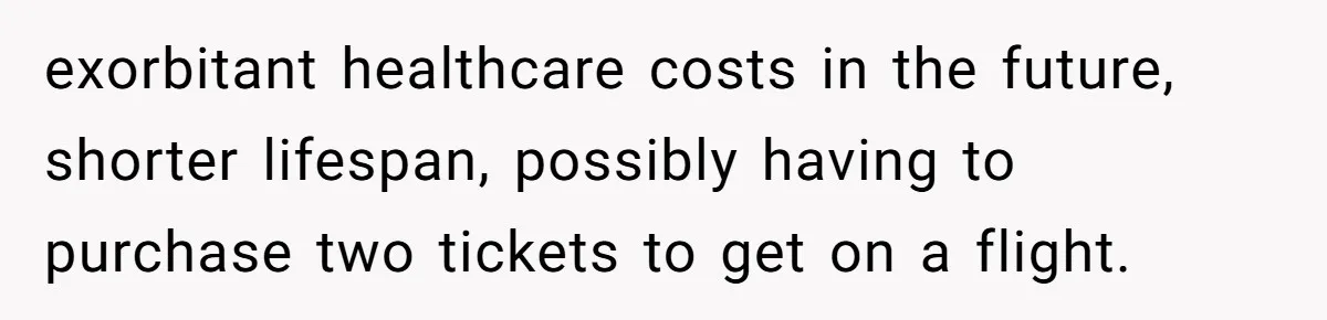 exorbitant healthcare costs in the future, shorter lifespan, possibly having to purchase two tickets to get on a flight.