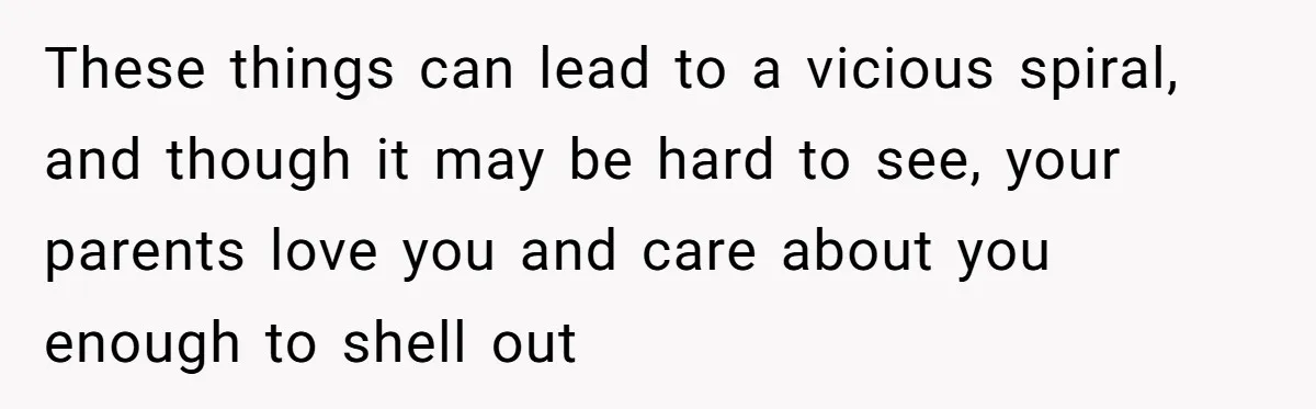 These things can lead to a vicious spiral, and though it may be hard to see, your parents love you and care about you enough to shell out