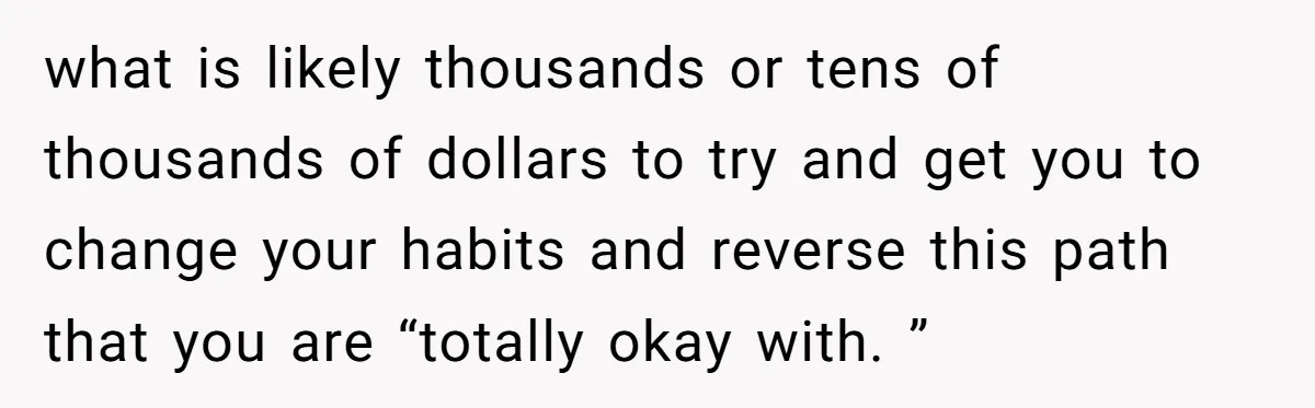 what is likely thousands or tens of thousands of dollars to try and get you to change your habits and reverse this path that you are “totally okay with. ”