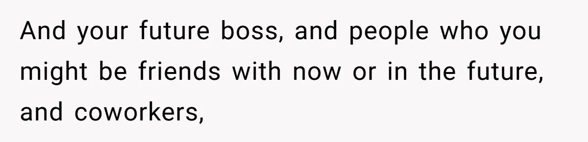 And your future boss, and people who you might be friends with now or in the future, and coworkers,